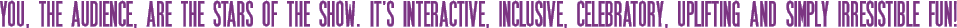 You, the audience, are the STARS of the show. It's interactive, inclusive, celebratory, uplifting and simply IRRESISTIBLE FUN!